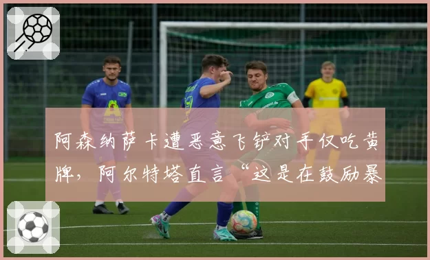 阿森纳萨卡遭恶意飞铲对手仅吃黄牌,阿尔特塔直言“这是在鼓励暴力”