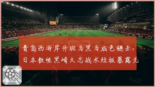 青岛西海岸升班马黑马成色褪去,日本教练黑崎久志战术短板暴露无遗?