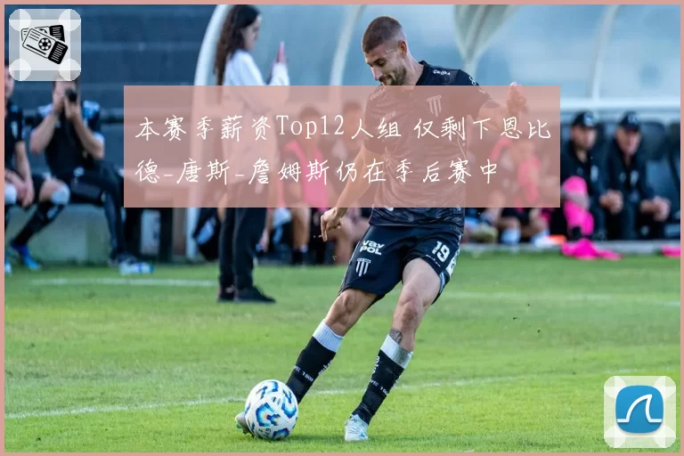 本赛季薪资Top12人组 仅剩下恩比德_唐斯_詹姆斯仍在季后赛中