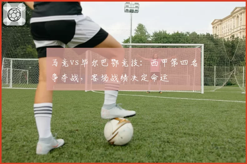 马竞vs毕尔巴鄂竞技:西甲第四名争夺战,客场战绩决定命运