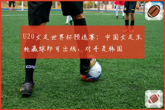 U20女足世界杯预选赛:中国女足末轮赢球即可出线,对手是韩国