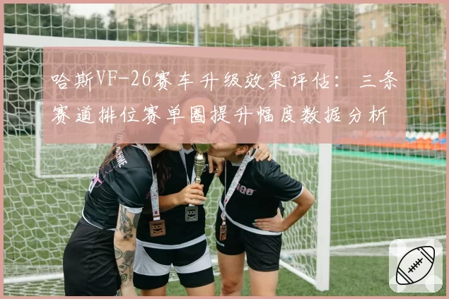 哈斯VF-26赛车升级效果评估：三条赛道排位赛单圈提升幅度数据分析