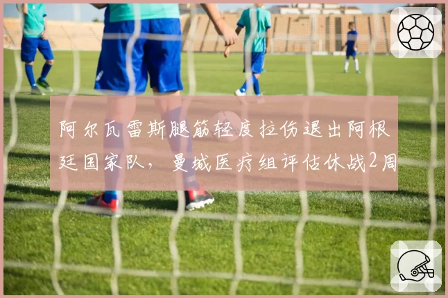 阿尔瓦雷斯腿筋轻度拉伤退出阿根廷国家队，曼城医疗组评估休战2周vs斯卡洛尼期待友谊赛登场
