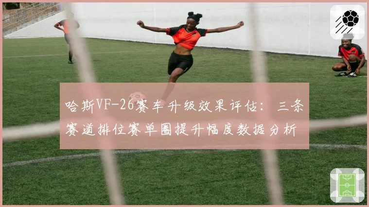 哈斯VF-26赛车升级效果评估：三条赛道排位赛单圈提升幅度数据分析