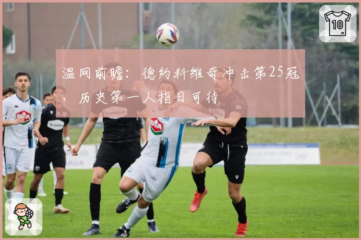 温网前瞻：德约科维奇冲击第25冠，历史第一人指日可待
