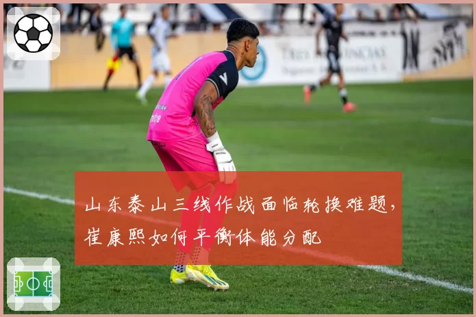 山东泰山三线作战面临轮换难题，崔康熙如何平衡体能分配