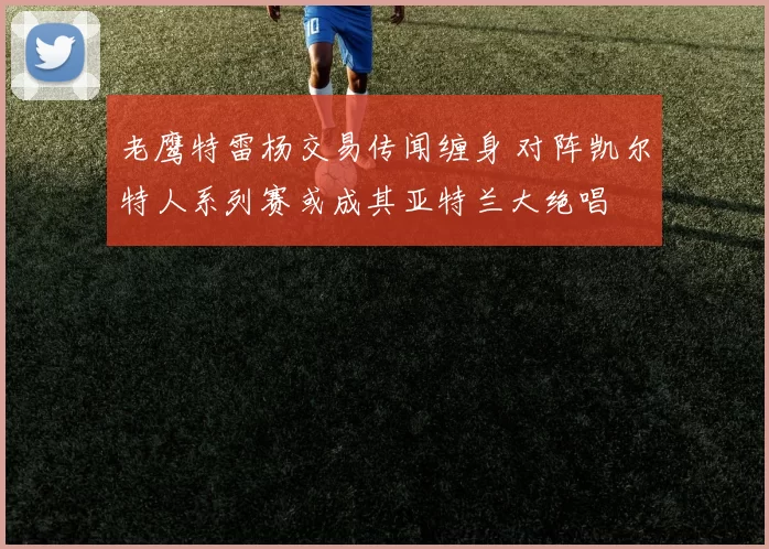 老鹰特雷杨交易传闻缠身 对阵凯尔特人系列赛或成其亚特兰大绝唱