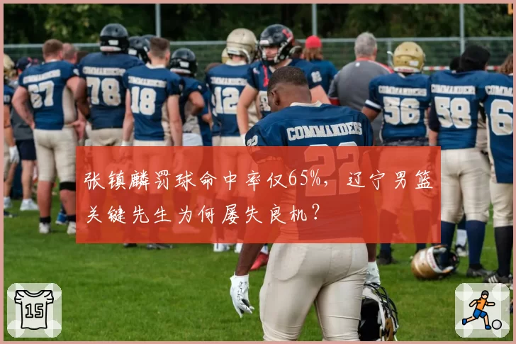 张镇麟罚球命中率仅65%,辽宁男篮关键先生为何屡失良机?