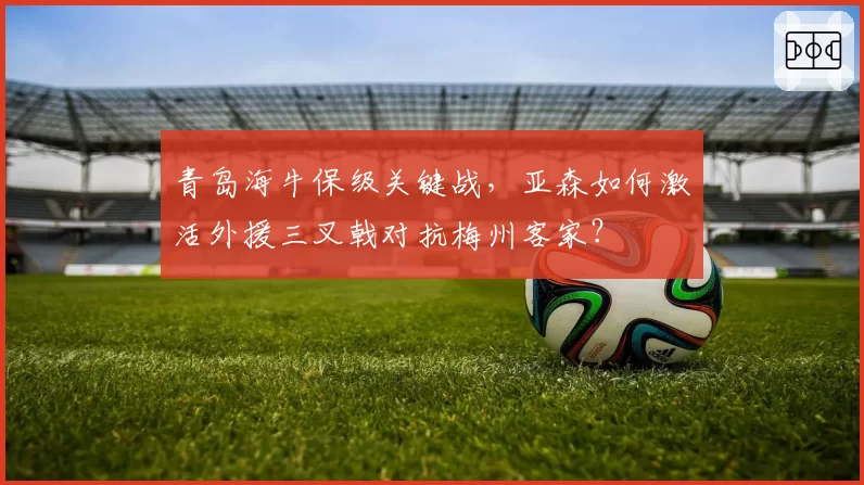 青岛海牛保级关键战，亚森如何激活外援三叉戟对抗梅州客家？