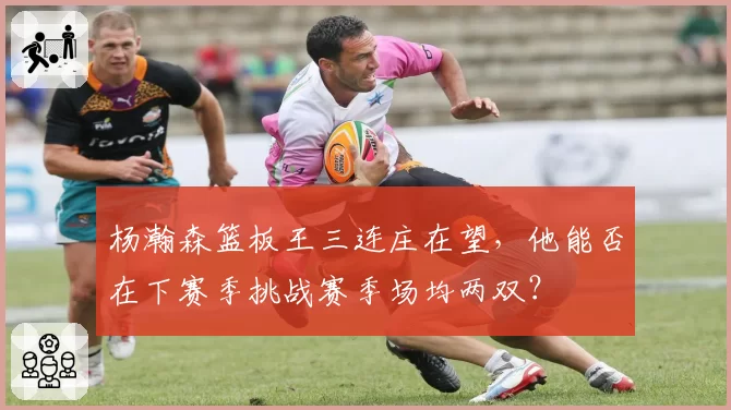 杨瀚森篮板王三连庄在望，他能否在下赛季挑战赛季场均两双？