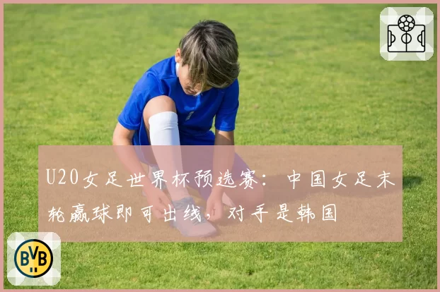 U20女足世界杯预选赛:中国女足末轮赢球即可出线,对手是韩国