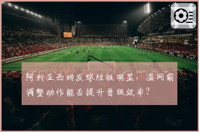 阿利亚西姆发球短板明显,温网前调整动作能否提升晋级效率?
