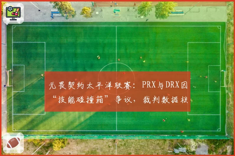 无畏契约太平洋联赛:PRX与DRX因“技能碰撞箱”争议,裁判数据核对超10分钟