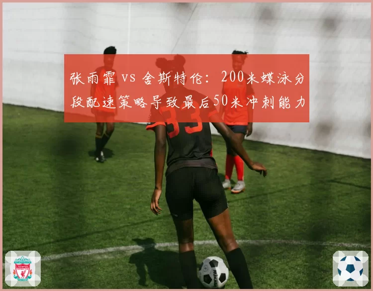 张雨霏 vs 舍斯特伦：200米蝶泳分段配速策略导致最后50米冲刺能力差异明显