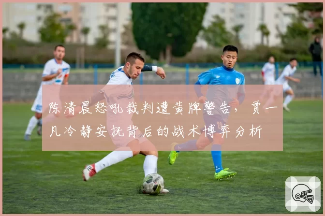 陈清晨怒吼裁判遭黄牌警告，贾一凡冷静安抚背后的战术博弈分析