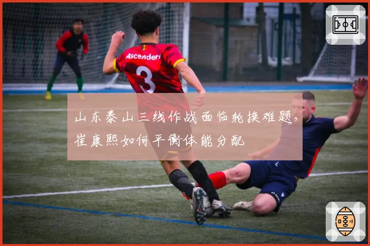 山东泰山三线作战面临轮换难题，崔康熙如何平衡体能分配