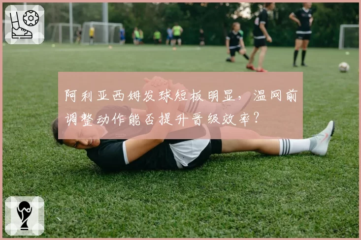 阿利亚西姆发球短板明显,温网前调整动作能否提升晋级效率?