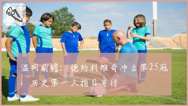 温网前瞻：德约科维奇冲击第25冠，历史第一人指日可待