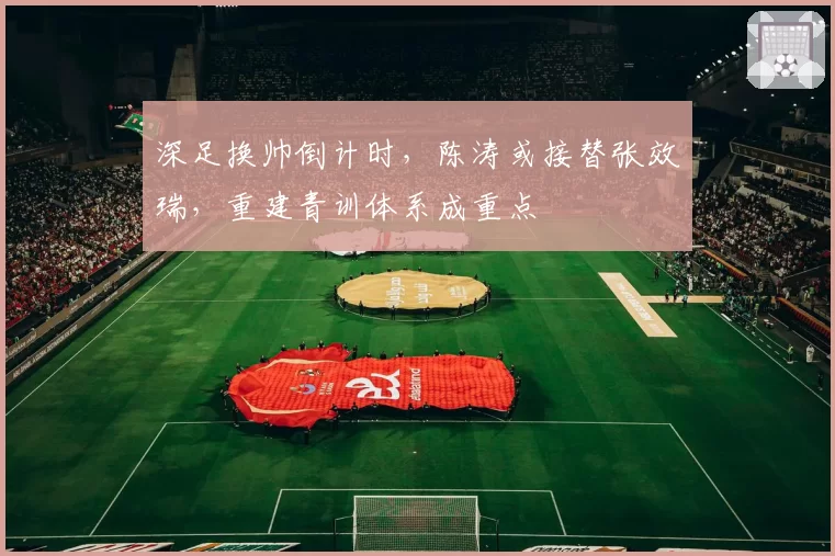 深足换帅倒计时,陈涛或接替张效瑞,重建青训体系成重点