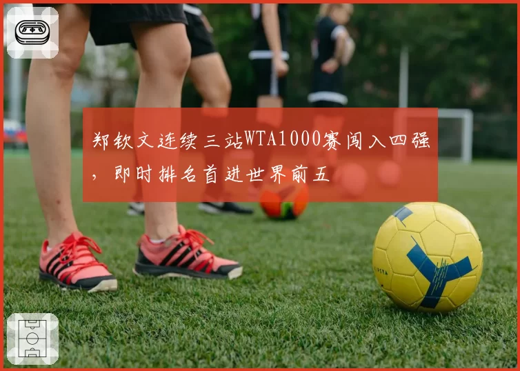 郑钦文连续三站WTA1000赛闯入四强，即时排名首进世界前五