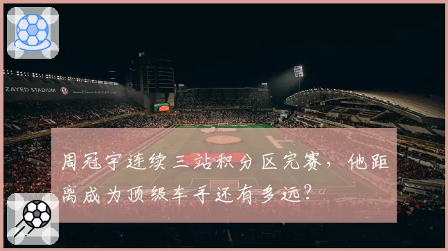 周冠宇连续三站积分区完赛，他距离成为顶级车手还有多远？