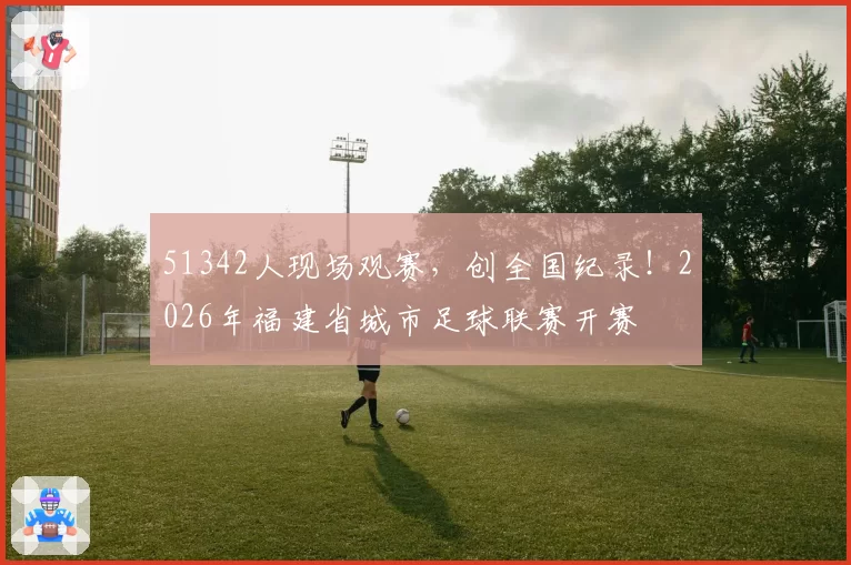 51342人现场观赛，创全国纪录！2026年福建省城市足球联赛开赛