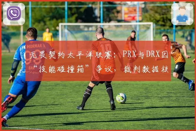 无畏契约太平洋联赛:PRX与DRX因“技能碰撞箱”争议,裁判数据核对超10分钟