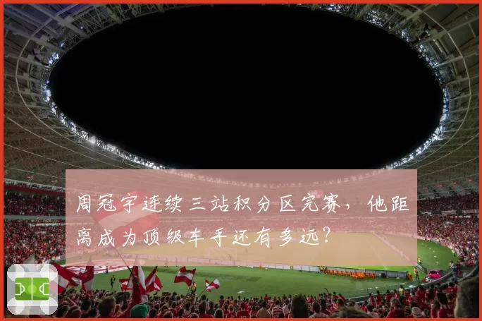 周冠宇连续三站积分区完赛，他距离成为顶级车手还有多远？
