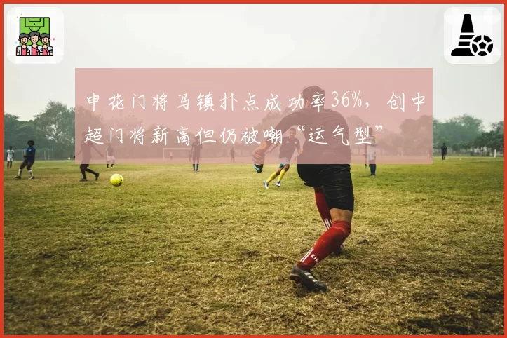 申花门将马镇扑点成功率36%，创中超门将新高但仍被嘲“运气型”