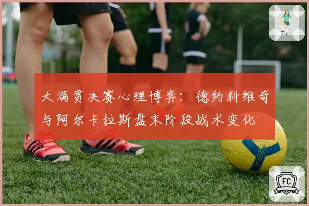 大满贯决赛心理博弈：德约科维奇与阿尔卡拉斯盘末阶段战术变化