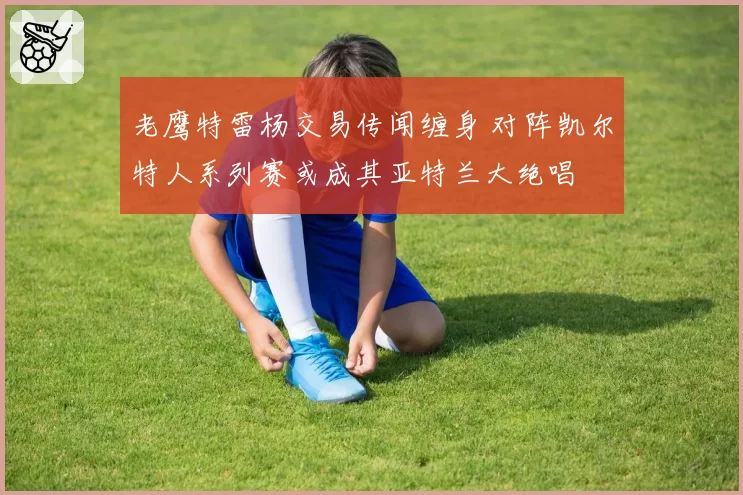 老鹰特雷杨交易传闻缠身 对阵凯尔特人系列赛或成其亚特兰大绝唱