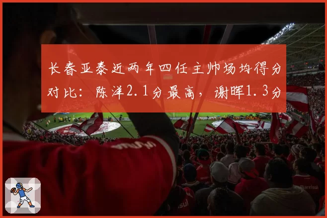 长春亚泰近两年四任主帅场均得分对比：陈洋2.1分最高，谢晖1.3分最低