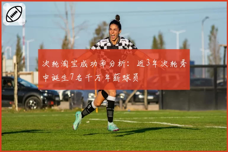 次轮淘宝成功率分析:近3年次轮秀中诞生7名千万年薪球员