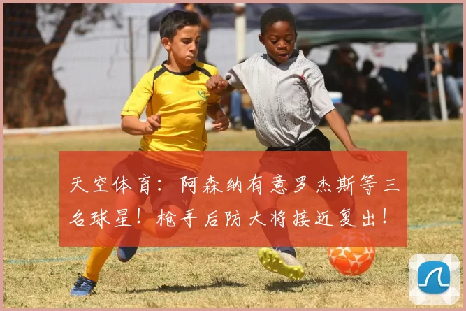天空体育：阿森纳有意罗杰斯等三名球星！枪手后防大将接近复出！