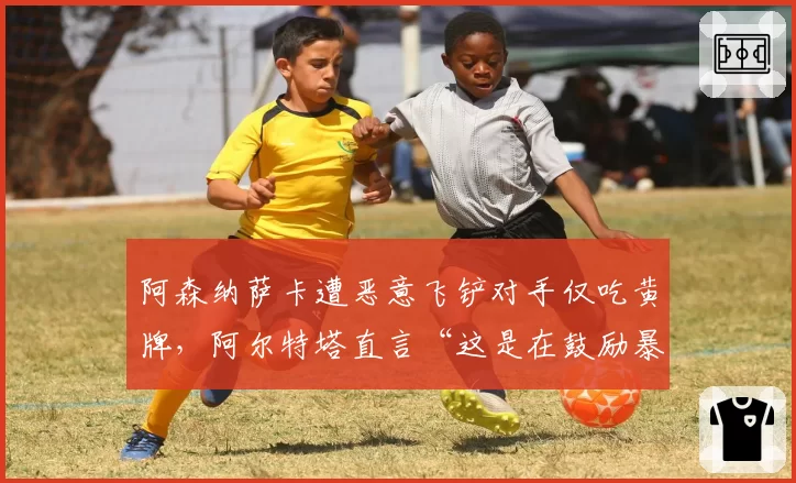 阿森纳萨卡遭恶意飞铲对手仅吃黄牌,阿尔特塔直言“这是在鼓励暴力”
