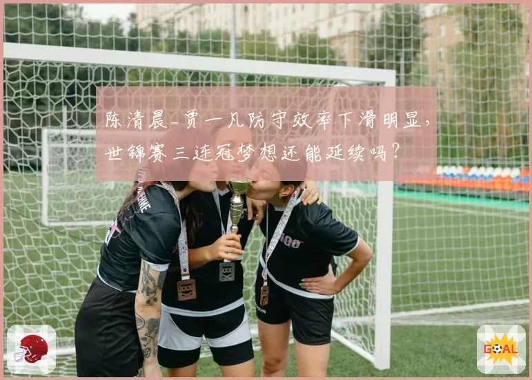 陈清晨_贾一凡防守效率下滑明显，世锦赛三连冠梦想还能延续吗？