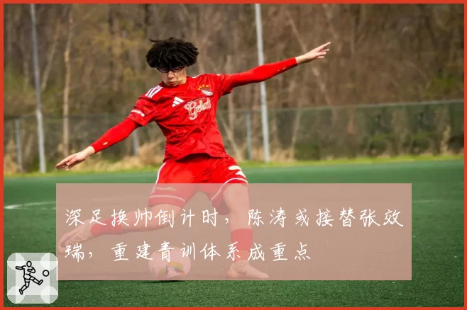 深足换帅倒计时,陈涛或接替张效瑞,重建青训体系成重点