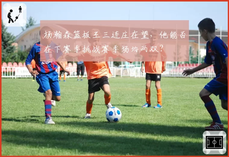 杨瀚森篮板王三连庄在望，他能否在下赛季挑战赛季场均两双？